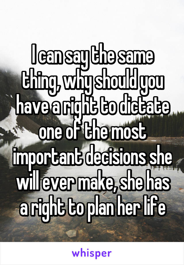 I can say the same thing, why should you have a right to dictate one of the most important decisions she will ever make, she has a right to plan her life