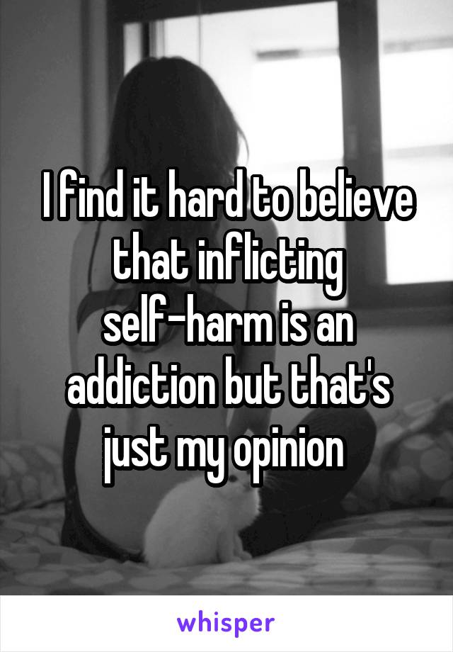 I find it hard to believe that inflicting self-harm is an addiction but that's just my opinion 