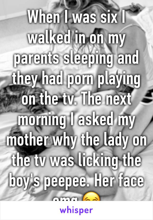 When I was six I walked in on my parents sleeping and they had porn playing on the tv. The next morning I asked my mother why the lady on the tv was licking the boy's peepee. Her face omg 😂