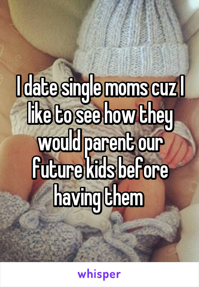 I date single moms cuz I like to see how they would parent our future kids before having them 