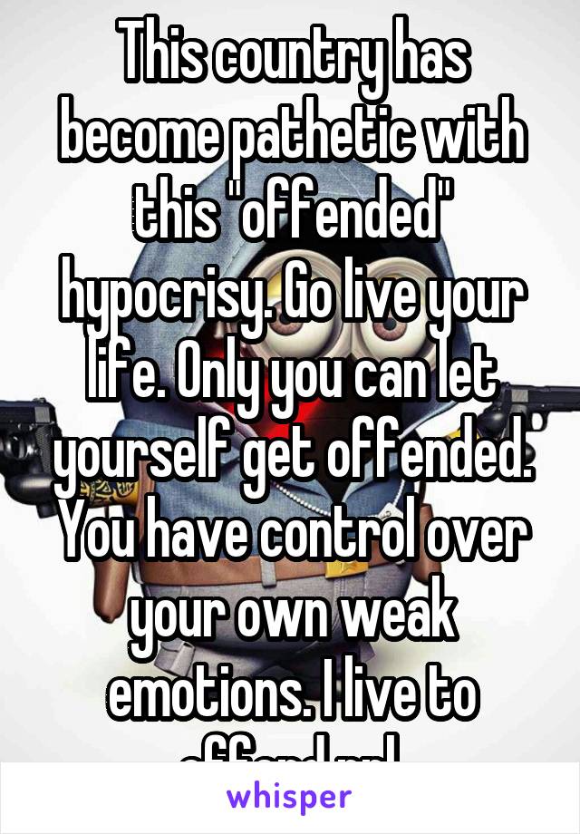 This country has become pathetic with this "offended" hypocrisy. Go live your life. Only you can let yourself get offended. You have control over your own weak emotions. I live to offend ppl.