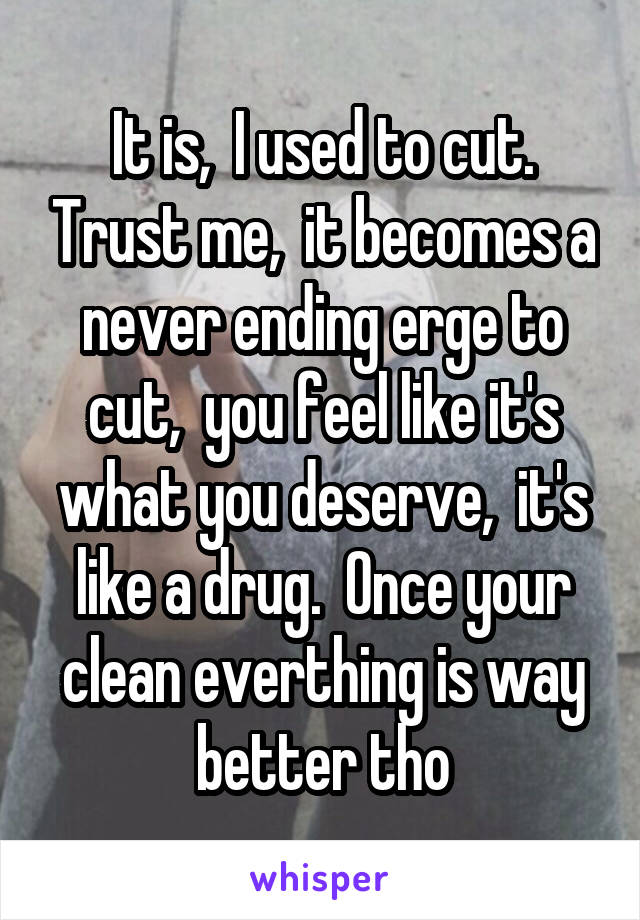 It is,  I used to cut. Trust me,  it becomes a never ending erge to cut,  you feel like it's what you deserve,  it's like a drug.  Once your clean everthing is way better tho