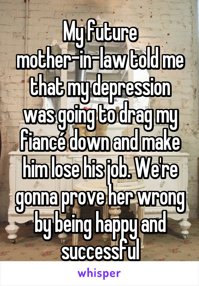 My future mother-in-law told me that my depression was going to drag my fiancé down and make him lose his job. We're gonna prove her wrong by being happy and successful