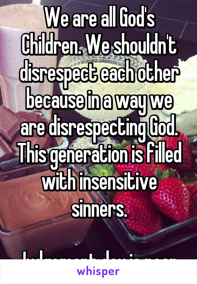 We are all God's Children. We shouldn't disrespect each other because in a way we are disrespecting God. This generation is filled with insensitive sinners.

Judgement day is near.