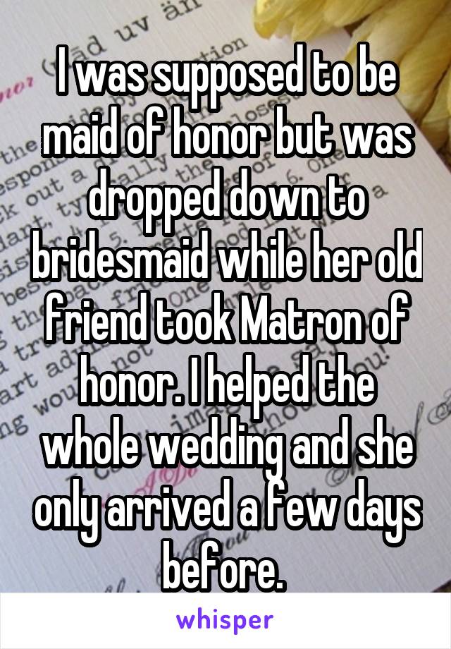 I was supposed to be maid of honor but was dropped down to bridesmaid while her old friend took Matron of honor. I helped the whole wedding and she only arrived a few days before. 