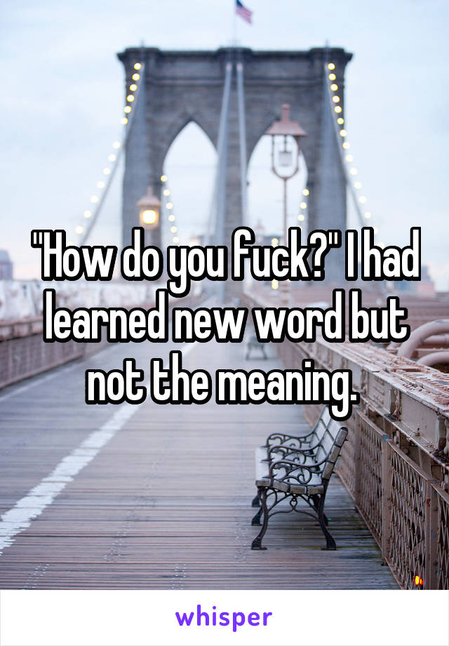 "How do you fuck?" I had learned new word but not the meaning. 