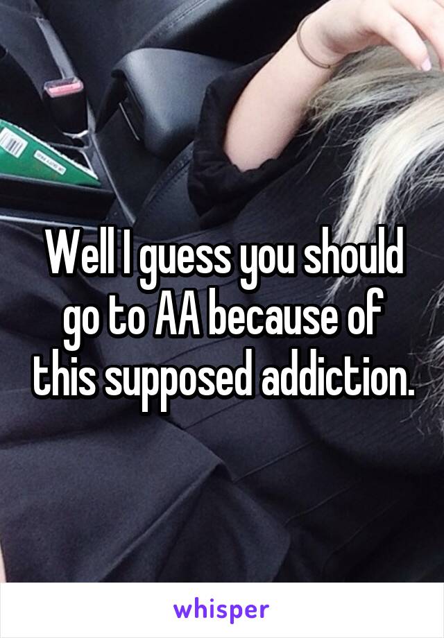 Well I guess you should go to AA because of this supposed addiction.