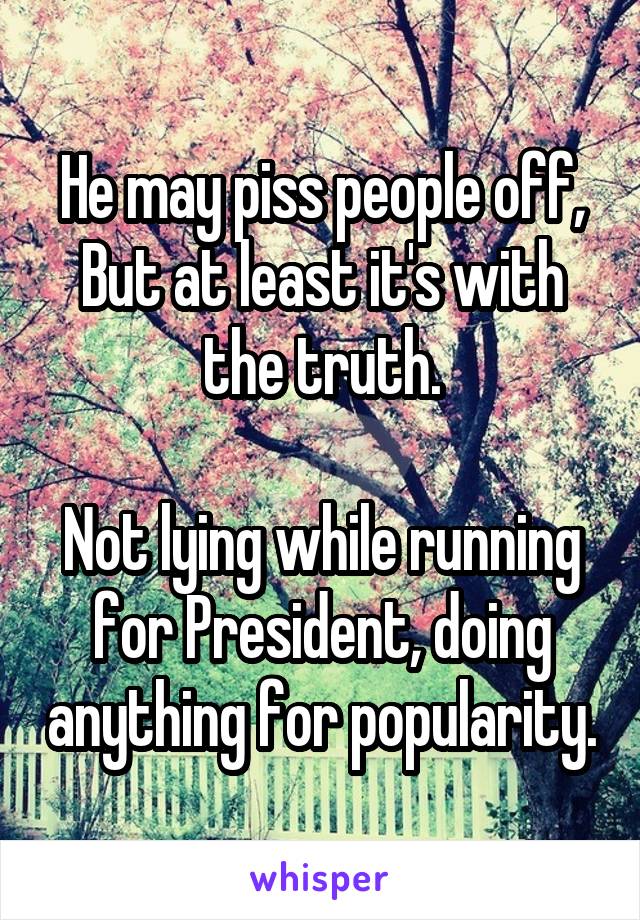 He may piss people off,
But at least it's with the truth.

Not lying while running for President, doing anything for popularity.