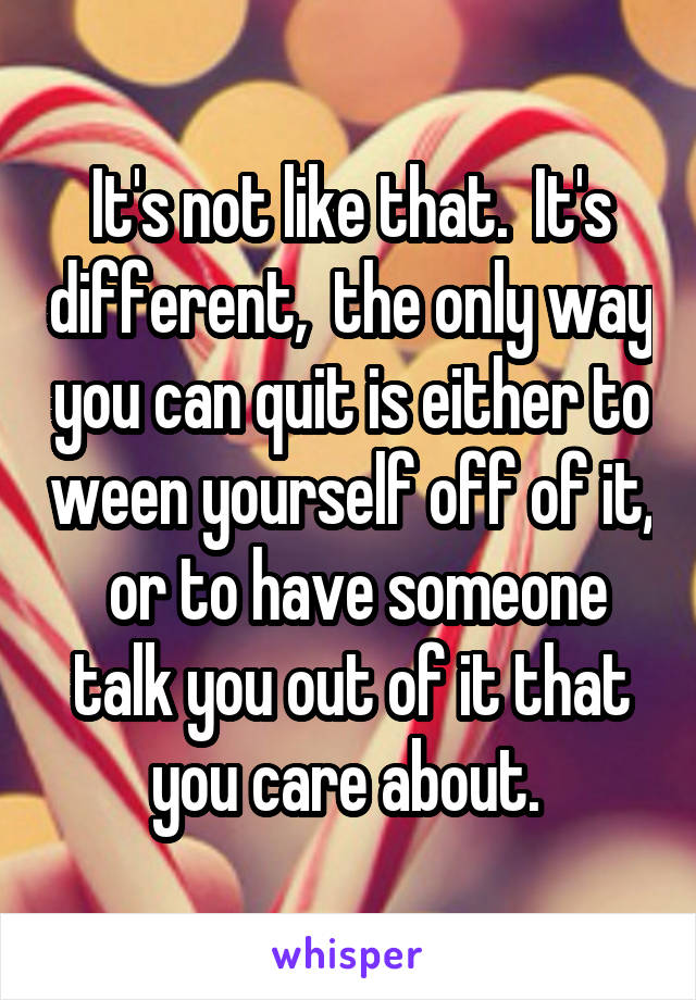 It's not like that.  It's different,  the only way you can quit is either to ween yourself off of it,  or to have someone talk you out of it that you care about. 