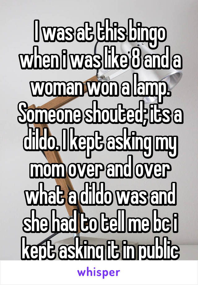 I was at this bingo when i was like 8 and a woman won a lamp. Someone shouted; its a dildo. I kept asking my mom over and over what a dildo was and she had to tell me bc i kept asking it in public