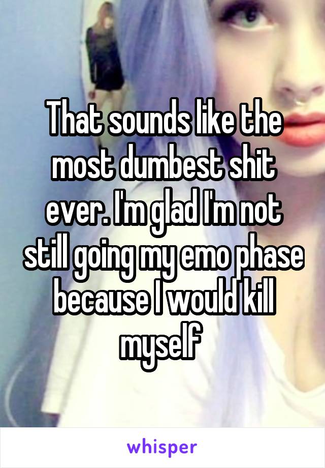 That sounds like the most dumbest shit ever. I'm glad I'm not still going my emo phase because I would kill myself 