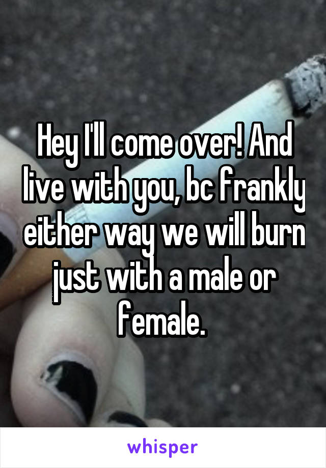 Hey I'll come over! And live with you, bc frankly either way we will burn just with a male or female. 