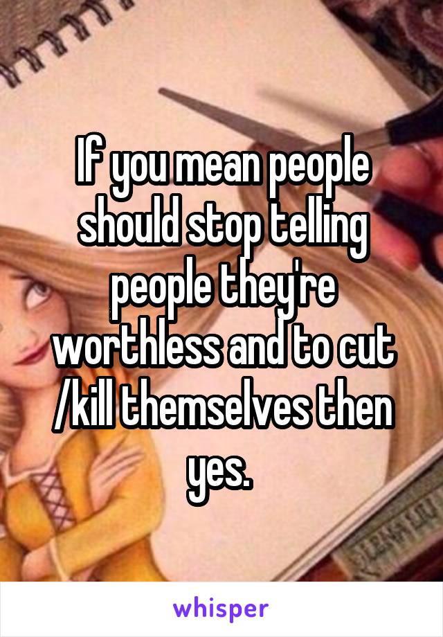 If you mean people should stop telling people they're worthless and to cut /kill themselves then yes. 