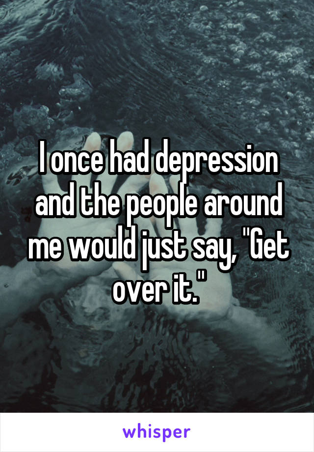 I once had depression and the people around me would just say, "Get over it."