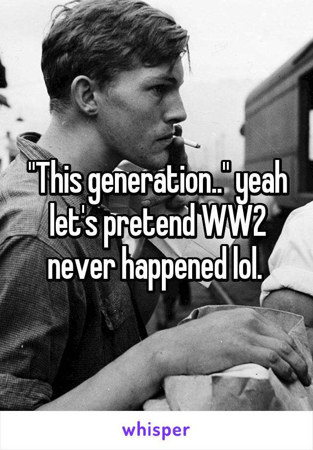 "This generation.." yeah let's pretend WW2 never happened lol. 