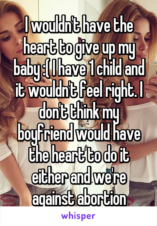 I wouldn't have the heart to give up my baby :( I have 1 child and it wouldn't feel right. I don't think my boyfriend would have the heart to do it either and we're against abortion