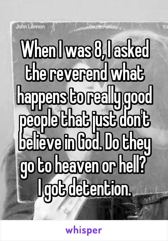 When I was 8, I asked the reverend what happens to really good people that just don't believe in God. Do they go to heaven or hell? 
I got detention.