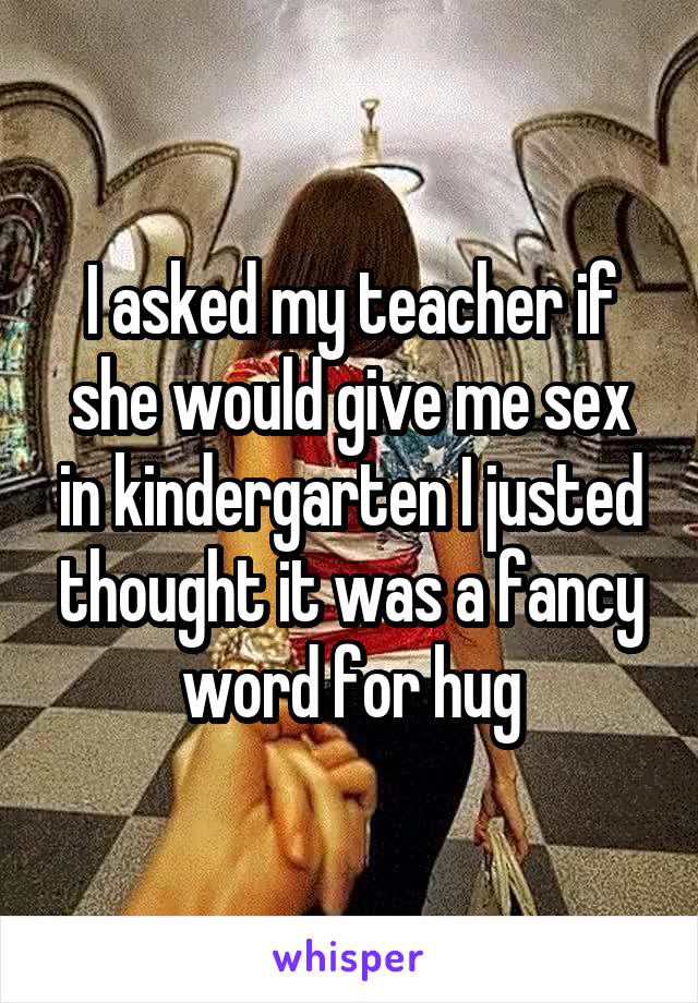 I asked my teacher if she would give me sex in kindergarten I justed thought it was a fancy word for hug