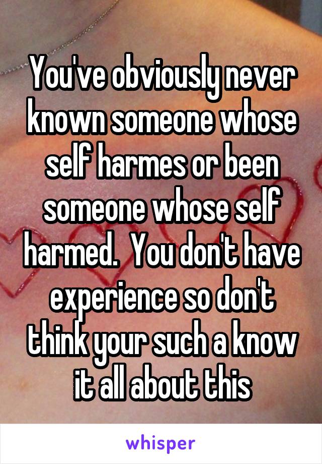 You've obviously never known someone whose self harmes or been someone whose self harmed.  You don't have experience so don't think your such a know it all about this