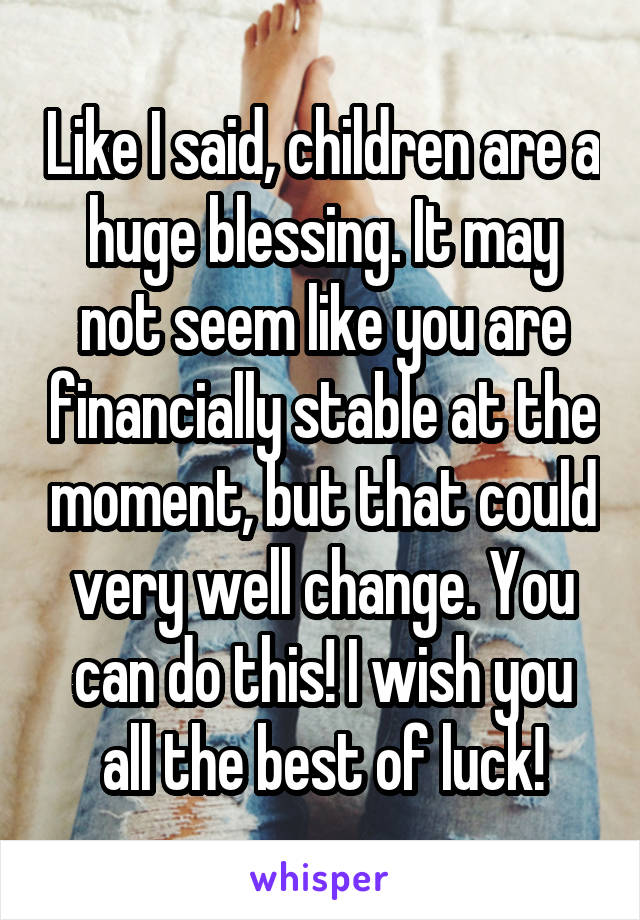 Like I said, children are a huge blessing. It may not seem like you are financially stable at the moment, but that could very well change. You can do this! I wish you all the best of luck!