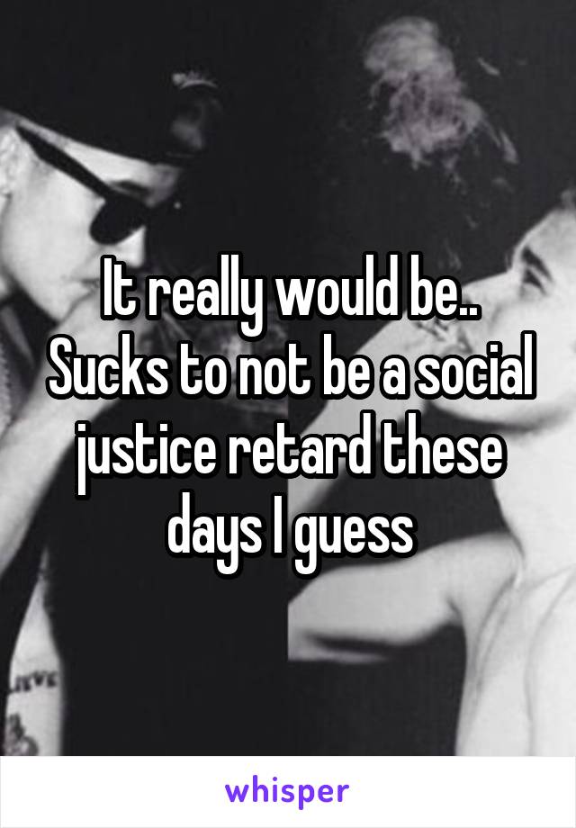 It really would be.. Sucks to not be a social justice retard these days I guess