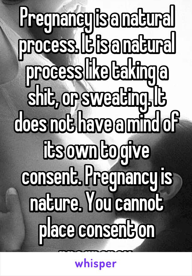 Pregnancy is a natural process. It is a natural process like taking a shit, or sweating. It does not have a mind of its own to give consent. Pregnancy is nature. You cannot place consent on pregnancy.