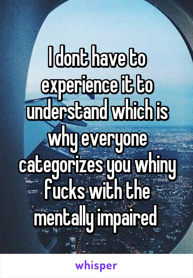 I dont have to experience it to understand which is why everyone categorizes you whiny fucks with the mentally impaired 