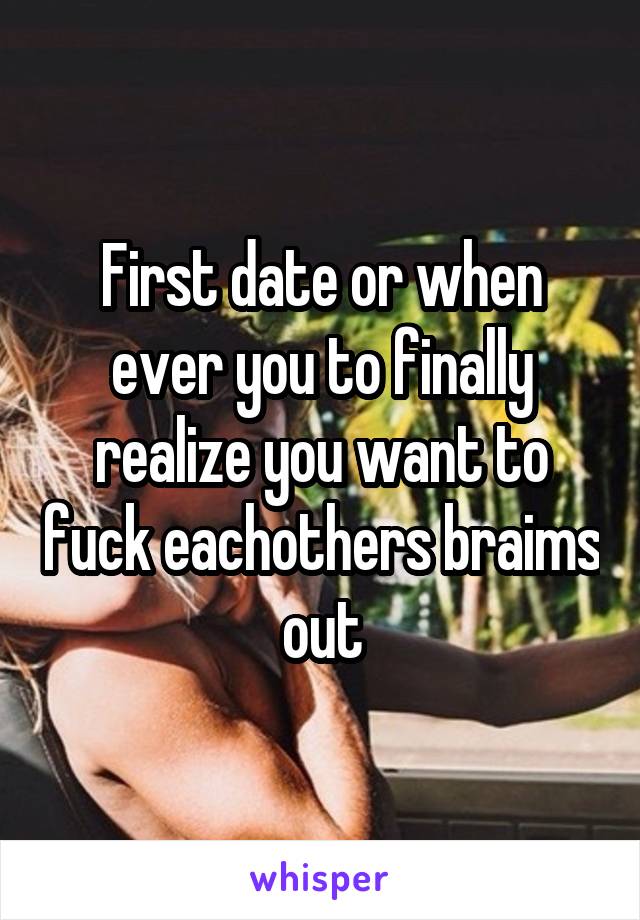 First date or when ever you to finally realize you want to fuck eachothers braims out