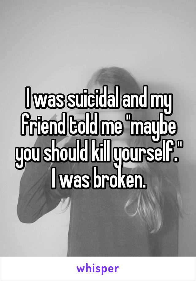 I was suicidal and my friend told me "maybe you should kill yourself." I was broken.
