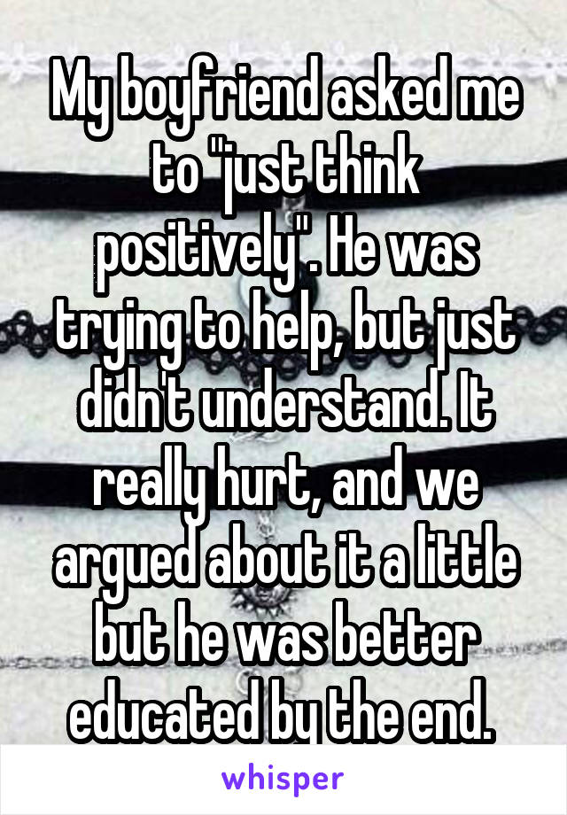 My boyfriend asked me to "just think positively". He was trying to help, but just didn't understand. It really hurt, and we argued about it a little but he was better educated by the end. 