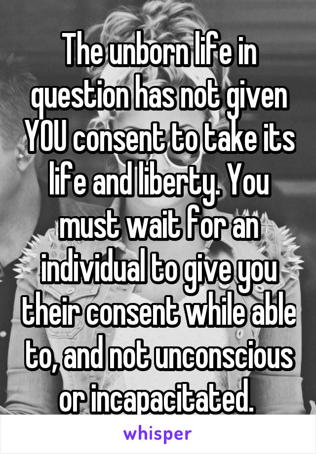 The unborn life in question has not given YOU consent to take its life and liberty. You must wait for an individual to give you their consent while able to, and not unconscious or incapacitated. 