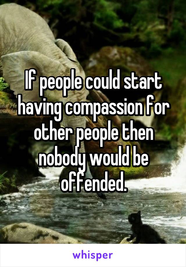 If people could start having compassion for other people then nobody would be offended.