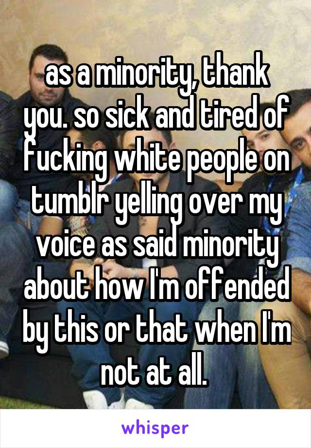 as a minority, thank you. so sick and tired of fucking white people on tumblr yelling over my voice as said minority about how I'm offended by this or that when I'm not at all. 