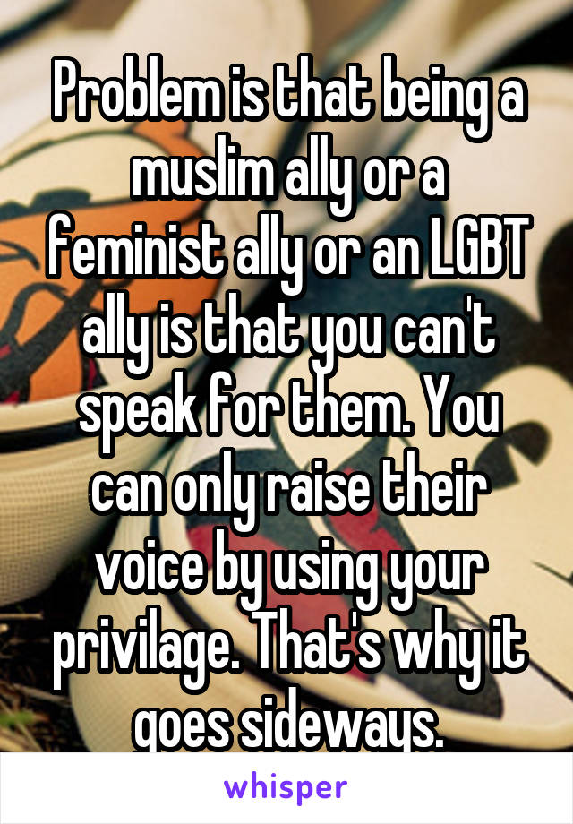 Problem is that being a muslim ally or a feminist ally or an LGBT ally is that you can't speak for them. You can only raise their voice by using your privilage. That's why it goes sideways.