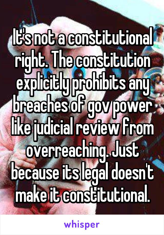 It's not a constitutional right. The constitution explicitly prohibits any breaches of gov power like judicial review from overreaching. Just because its legal doesn't make it constitutional.