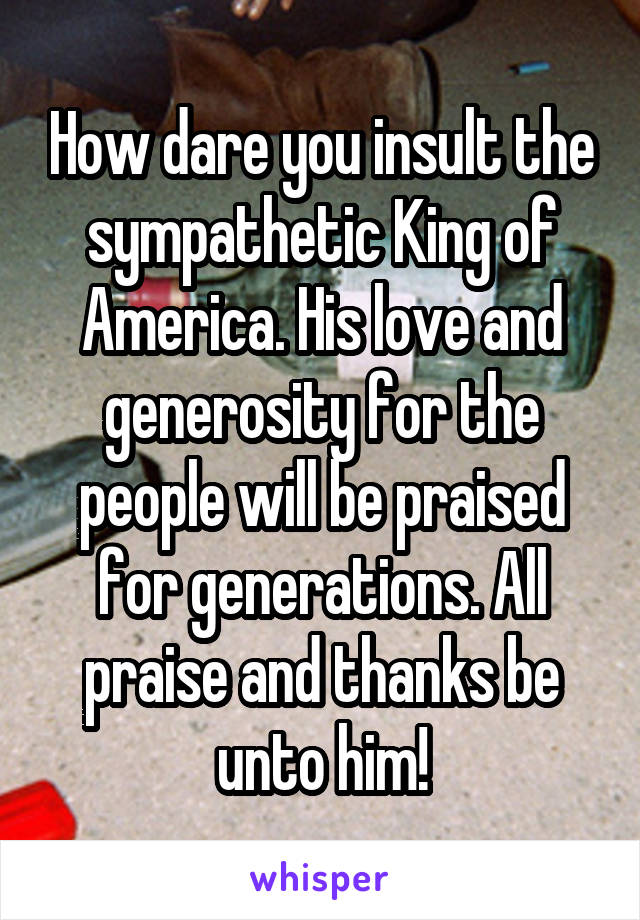 How dare you insult the sympathetic King of America. His love and generosity for the people will be praised for generations. All praise and thanks be unto him!