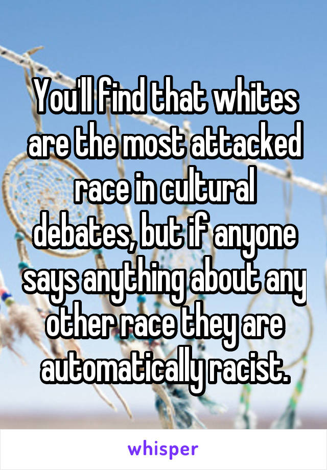 You'll find that whites are the most attacked race in cultural debates, but if anyone says anything about any other race they are automatically racist.