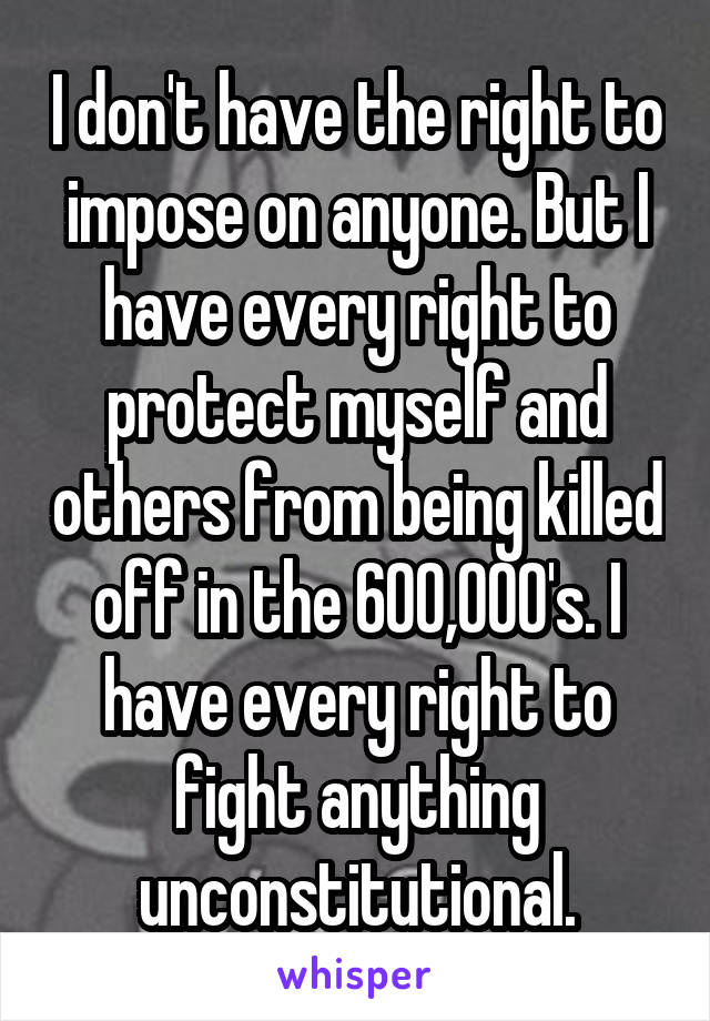 I don't have the right to impose on anyone. But I have every right to protect myself and others from being killed off in the 600,000's. I have every right to fight anything unconstitutional.