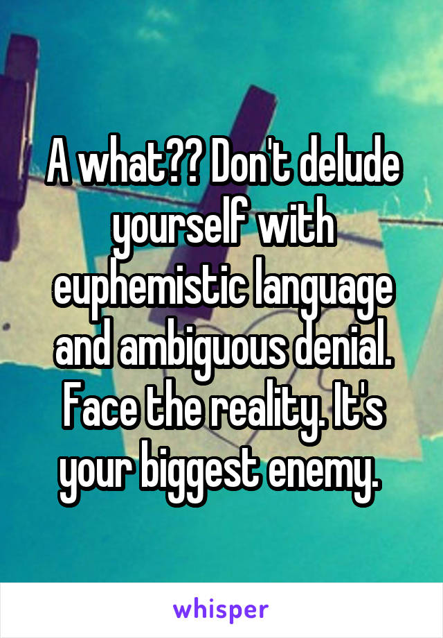 A what?? Don't delude yourself with euphemistic language and ambiguous denial. Face the reality. It's your biggest enemy. 