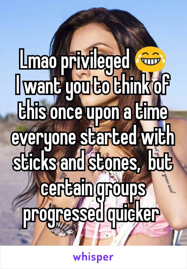 Lmao privileged 😂
I want you to think of this once upon a time everyone started with sticks and stones,  but certain groups progressed quicker 