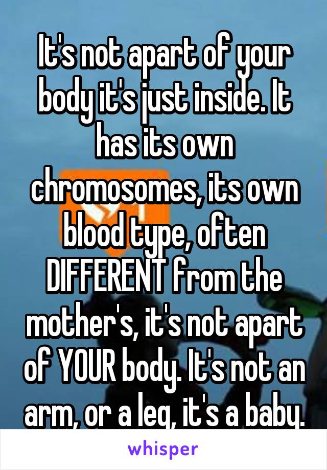 It's not apart of your body it's just inside. It has its own chromosomes, its own blood type, often DIFFERENT from the mother's, it's not apart of YOUR body. It's not an arm, or a leg, it's a baby.