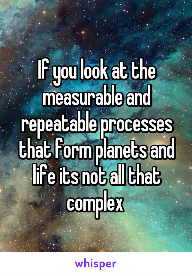 If you look at the measurable and repeatable processes that form planets and life its not all that complex 