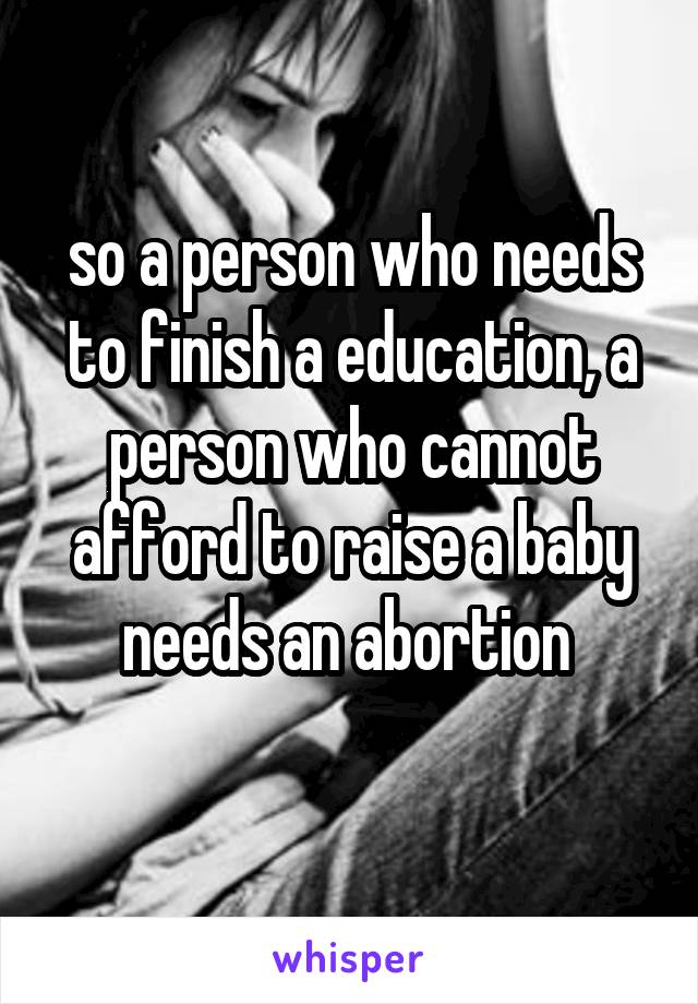 so a person who needs to finish a education, a person who cannot afford to raise a baby needs an abortion 
