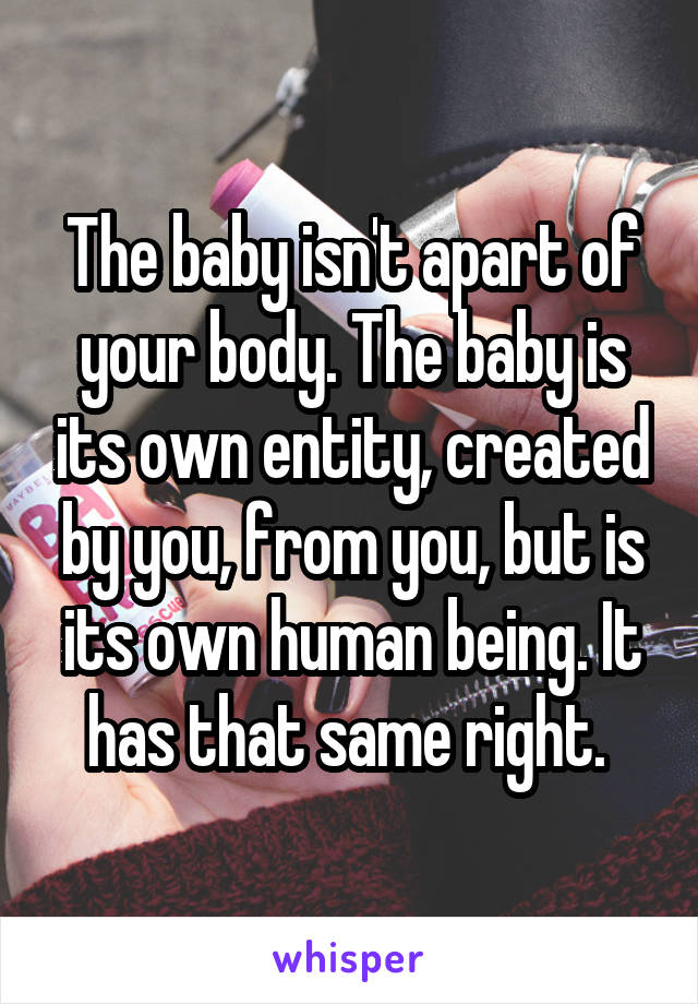 The baby isn't apart of your body. The baby is its own entity, created by you, from you, but is its own human being. It has that same right. 