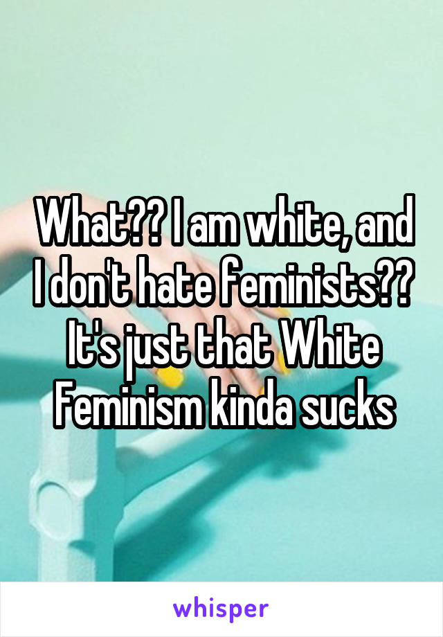 What?? I am white, and I don't hate feminists?? It's just that White Feminism kinda sucks