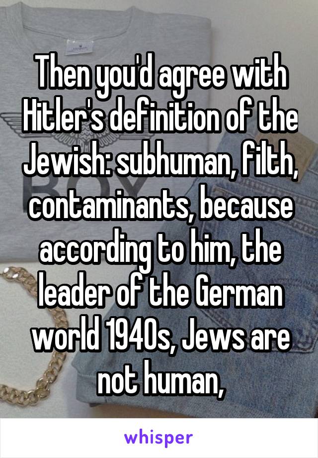 Then you'd agree with Hitler's definition of the Jewish: subhuman, filth, contaminants, because according to him, the leader of the German world 1940s, Jews are not human,