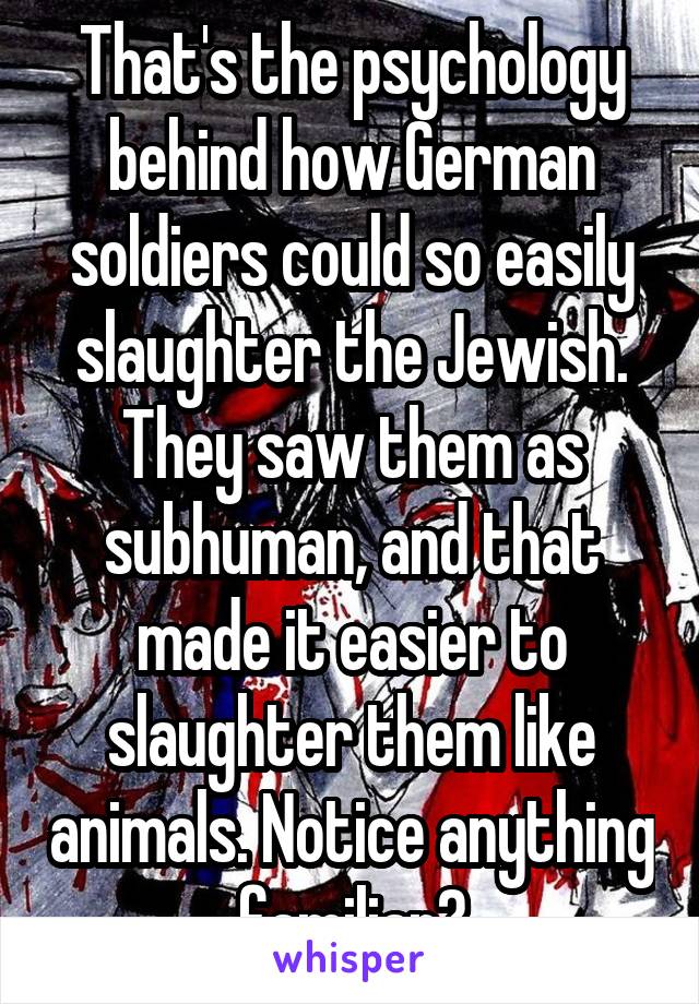 That's the psychology behind how German soldiers could so easily slaughter the Jewish. They saw them as subhuman, and that made it easier to slaughter them like animals. Notice anything familiar?