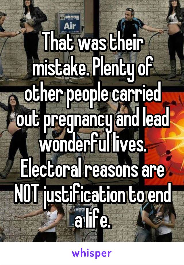 That was their mistake. Plenty of other people carried out pregnancy and lead wonderful lives. Electoral reasons are NOT justification to end a life.