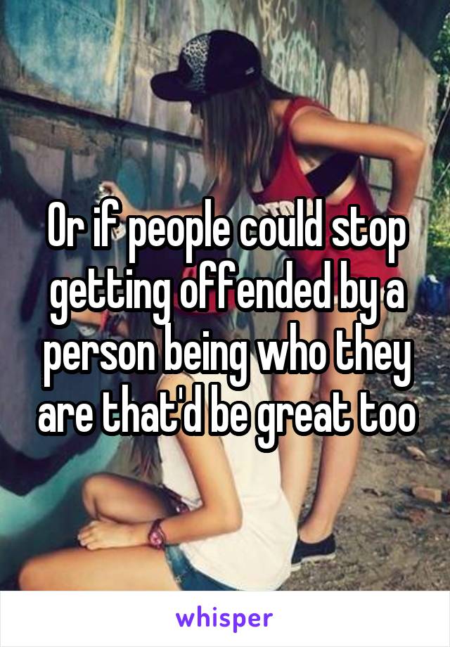 Or if people could stop getting offended by a person being who they are that'd be great too