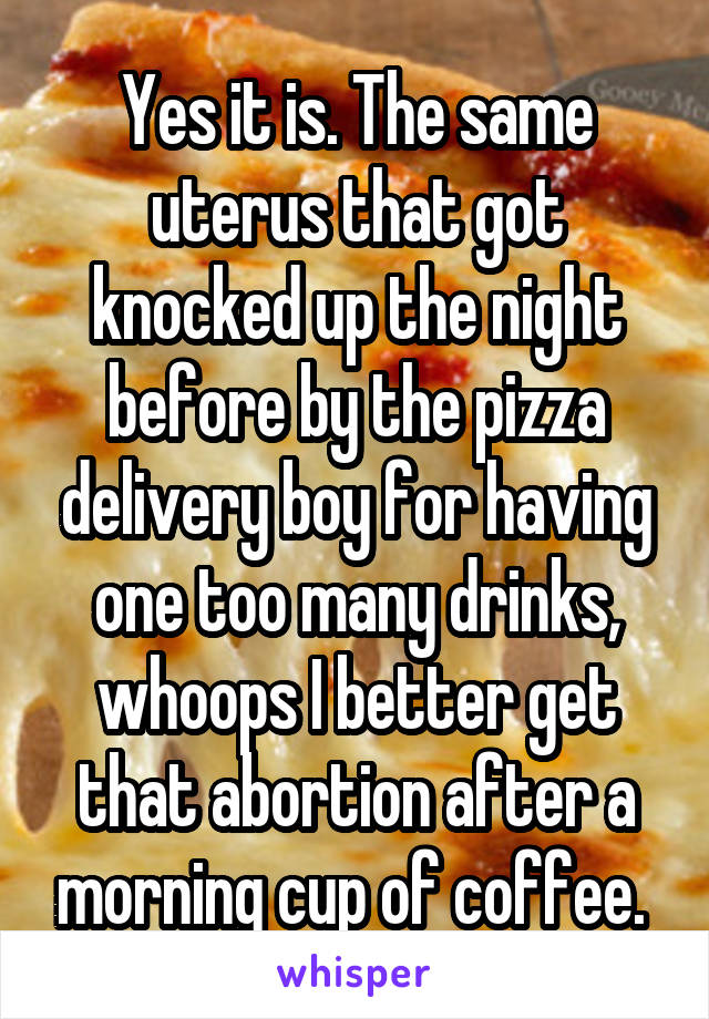 Yes it is. The same uterus that got knocked up the night before by the pizza delivery boy for having one too many drinks, whoops I better get that abortion after a morning cup of coffee. 